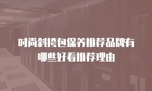 时尚斜挎包保养推荐品牌有哪些好看推荐理由
