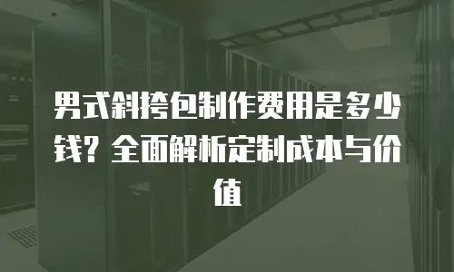 男式斜挎包制作费用是多少钱？全面解析定制成本与价值