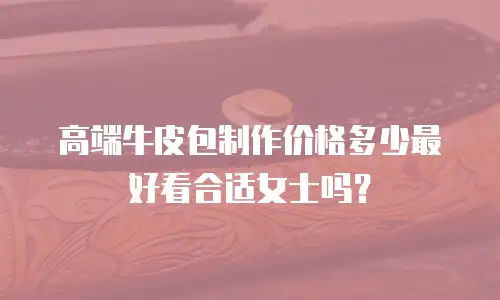 高端牛皮包制作价格多少最好看合适女士吗？