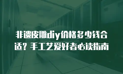 非遗皮雕diy价格多少钱合适？手工艺爱好者必读指南
