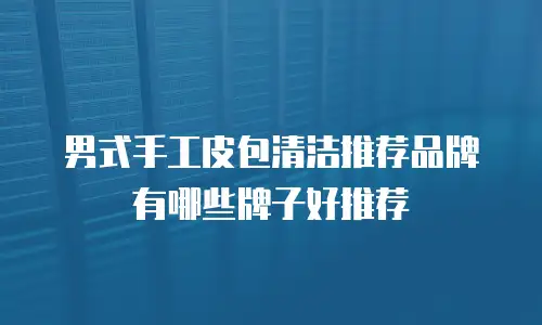 男式手工皮包清洁推荐品牌有哪些牌子好推荐