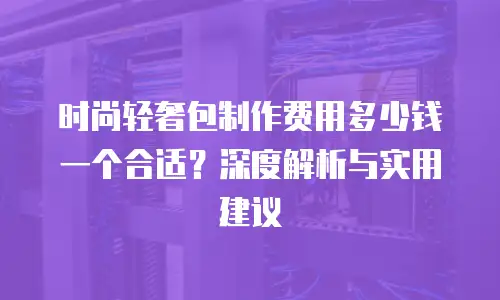 时尚轻奢包制作费用多少钱一个合适？深度解析与实用建议