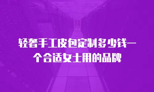 轻奢手工皮包定制多少钱一个合适女士用的品牌