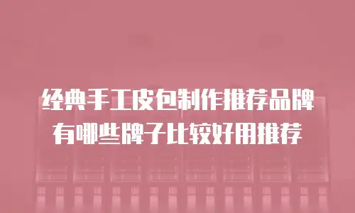 经典手工皮包制作推荐品牌有哪些牌子比较好用推荐