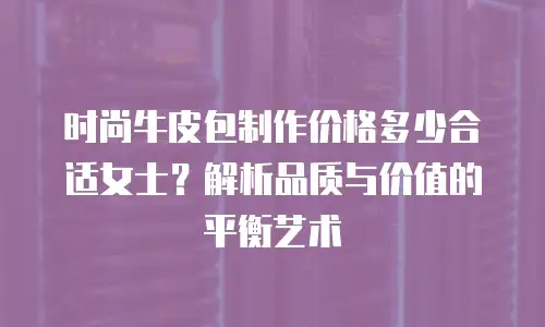 时尚牛皮包制作价格多少合适女士？解析品质与价值的平衡艺术