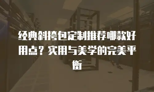 经典斜挎包定制推荐哪款好用点？实用与美学的完美平衡