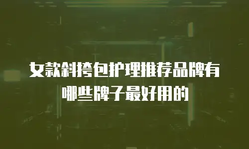 女款斜挎包护理推荐品牌有哪些牌子最好用的
