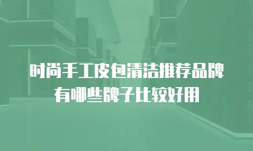 时尚手工皮包清洁推荐品牌有哪些牌子比较好用