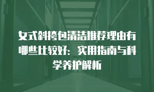女式斜挎包清洁推荐理由有哪些比较好：实用指南与科学养护解析