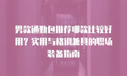 男款通勤包推荐哪款比较好用？实用与格调兼具的职场装备指南