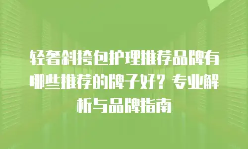 轻奢斜挎包护理推荐品牌有哪些推荐的牌子好？专业解析与品牌指南