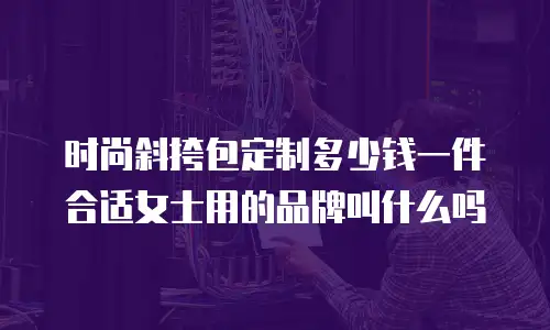 时尚斜挎包定制多少钱一件合适女士用的品牌叫什么吗
