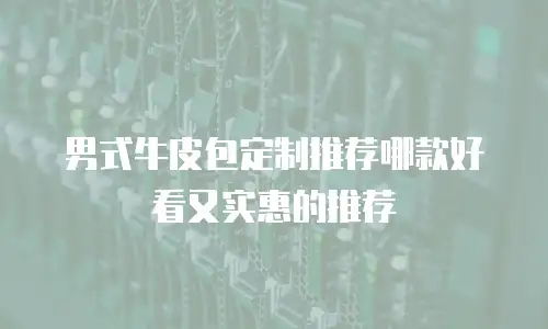 男式牛皮包定制推荐哪款好看又实惠的推荐