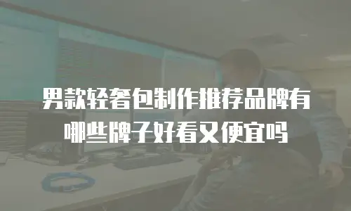 男款轻奢包制作推荐品牌有哪些牌子好看又便宜吗