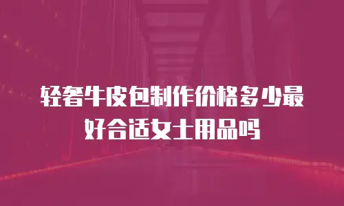 轻奢牛皮包制作价格多少最好合适女士用品吗
