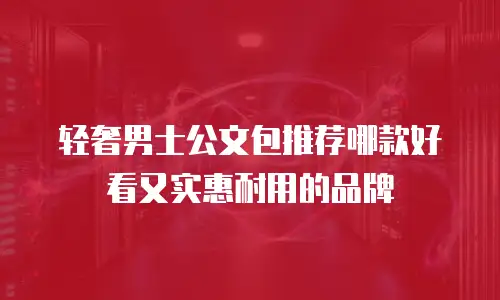 轻奢男士公文包推荐哪款好看又实惠耐用的品牌