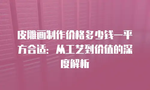 皮雕画制作价格多少钱一平方合适：从工艺到价值的深度解析