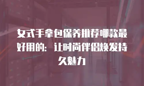 女式手拿包保养推荐哪款最好用的：让时尚伴侣焕发持久魅力
