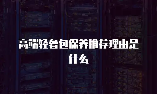 高端轻奢包保养推荐理由是什么