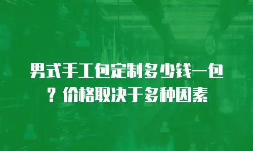 男式手工包定制多少钱一包？价格取决于多种因素