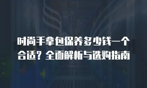 时尚手拿包保养多少钱一个合适？全面解析与选购指南