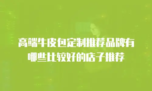 高端牛皮包定制推荐品牌有哪些比较好的店子推荐