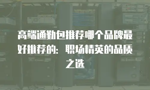 高端通勤包推荐哪个品牌最好推荐的：职场精英的品质之选