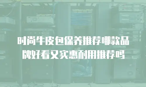 时尚牛皮包保养推荐哪款品牌好看又实惠耐用推荐吗