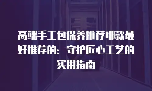高端手工包保养推荐哪款最好推荐的：守护匠心工艺的实用指南