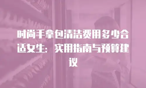时尚手拿包清洁费用多少合适女生：实用指南与预算建议
