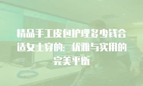 精品手工皮包护理多少钱合适女士穿的：优雅与实用的完美平衡