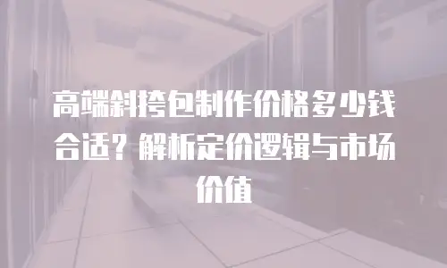 高端斜挎包制作价格多少钱合适？解析定价逻辑与市场价值