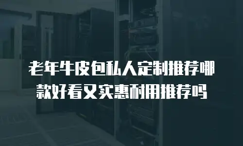 老年牛皮包私人定制推荐哪款好看又实惠耐用推荐吗
