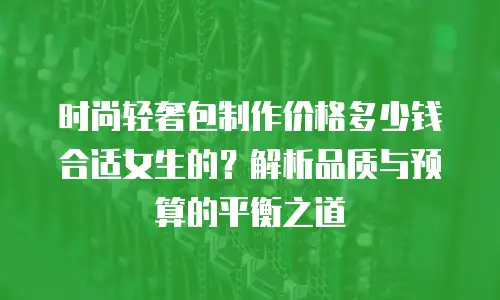 时尚轻奢包制作价格多少钱合适女生的？解析品质与预算的平衡之道