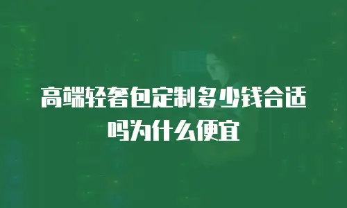 高端轻奢包定制多少钱合适吗为什么便宜