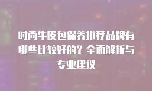 时尚牛皮包保养推荐品牌有哪些比较好的？全面解析与专业建议