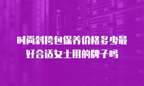时尚斜挎包保养价格多少最好合适女士用的牌子吗