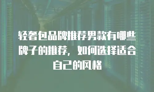 轻奢包品牌推荐男款有哪些牌子的推荐，如何选择适合自己的风格