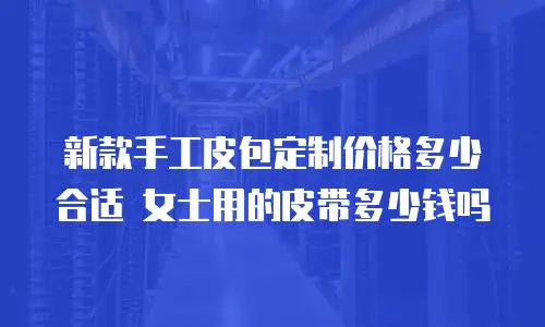 新款手工皮包定制价格多少合适 女士用的皮带多少钱吗