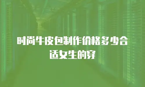 时尚牛皮包制作价格多少合适女生的穿