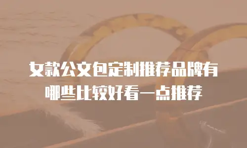 女款公文包定制推荐品牌有哪些比较好看一点推荐