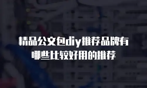精品公文包diy推荐品牌有哪些比较好用的推荐