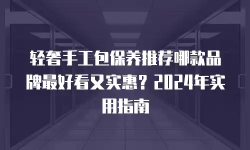 轻奢手工包保养推荐哪款品牌最好看又实惠？2024年实用指南