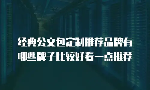 经典公文包定制推荐品牌有哪些牌子比较好看一点推荐