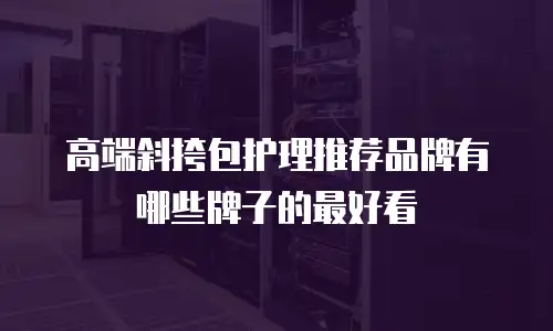 高端斜挎包护理推荐品牌有哪些牌子的最好看