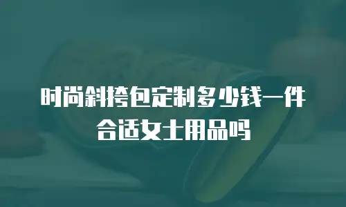 时尚斜挎包定制多少钱一件合适女士用品吗