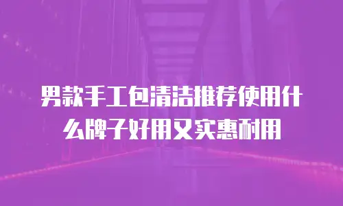 男款手工包清洁推荐使用什么牌子好用又实惠耐用