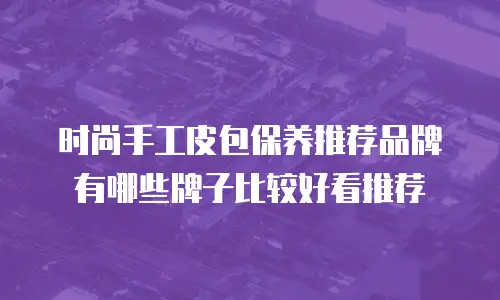 时尚手工皮包保养推荐品牌有哪些牌子比较好看推荐