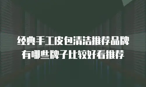 经典手工皮包清洁推荐品牌有哪些牌子比较好看推荐