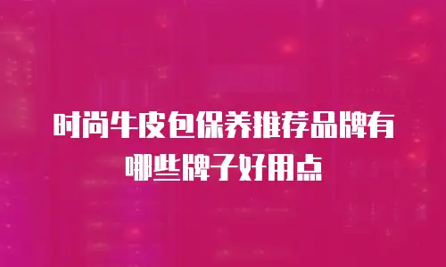 时尚牛皮包保养推荐品牌有哪些牌子好用点